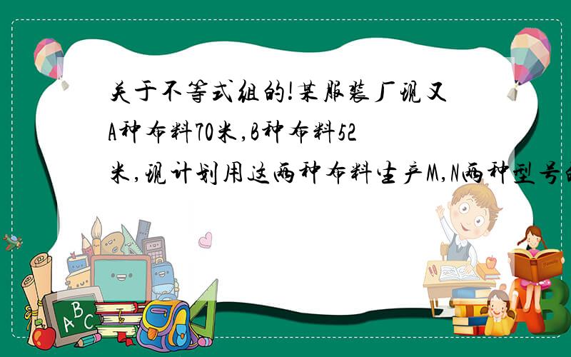 关于不等式组的!某服装厂现又A种布料70米,B种布料52米,现计划用这两种布料生产M,N两种型号的时装共80套.已知做一