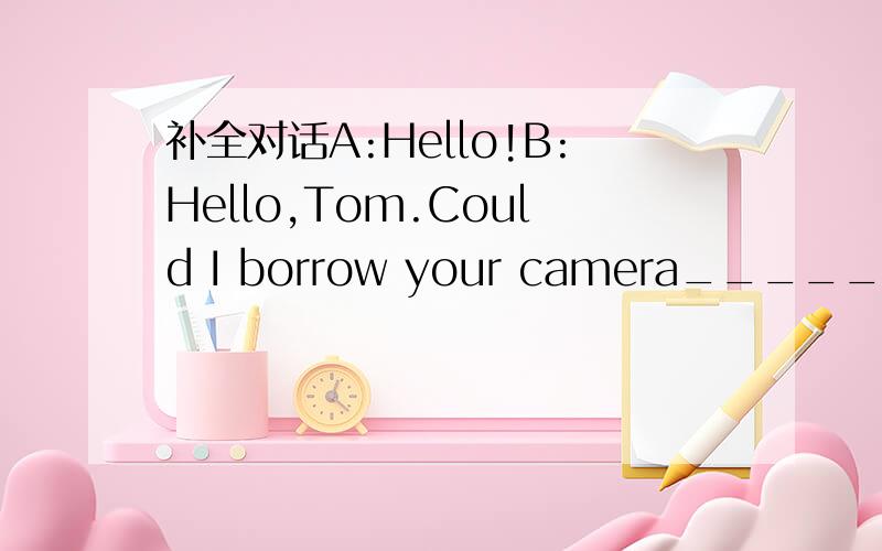 补全对话A:Hello!B:Hello,Tom.Could I borrow your camera______,ple