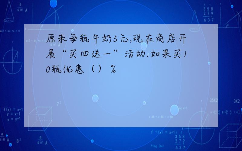 原来每瓶牛奶5元,现在商店开展“买四送一”活动.如果买10瓶优惠（）％