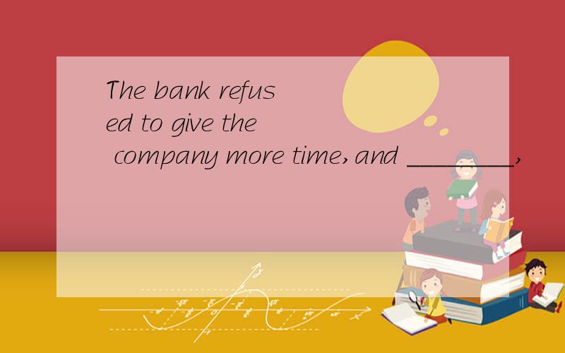 The bank refused to give the company more time,and ________,