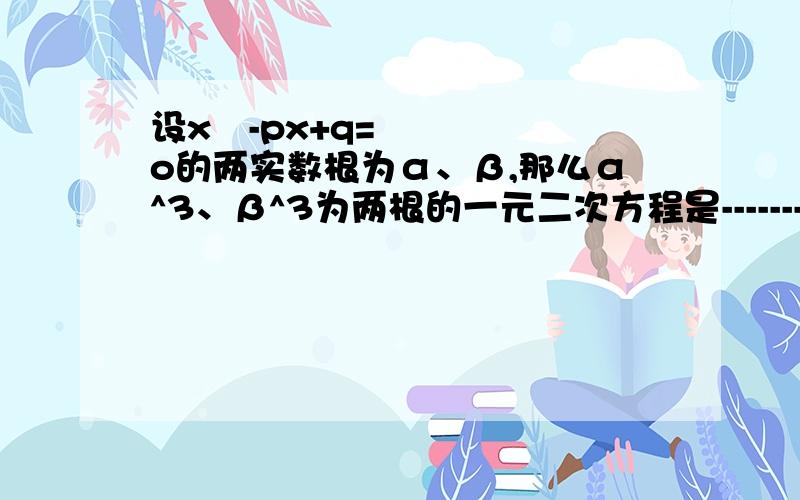 设x²-px+q=o的两实数根为α、β,那么α^3、β^3为两根的一元二次方程是-------