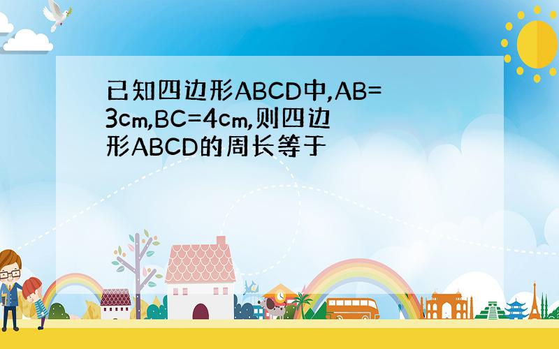 已知四边形ABCD中,AB=3cm,BC=4cm,则四边形ABCD的周长等于