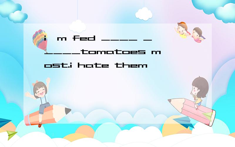 i'm fed ____ _____tomatoes most.i hate them
