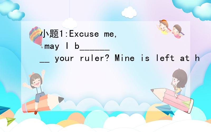 小题1:Excuse me, may I b________ your ruler? Mine is left at h