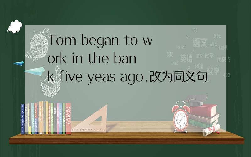Tom began to work in the bank five yeas ago.改为同义句