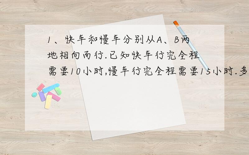 1、快车和慢车分别从A、B两地相向而行.已知快车行完全程需要10小时,慢车行完全程需要15小时.多少小时后两车能相遇?