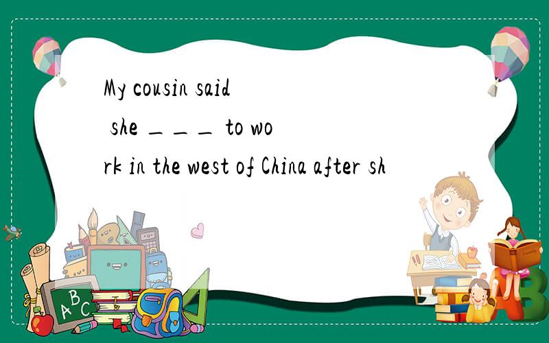 My cousin said she ___ to work in the west of China after sh