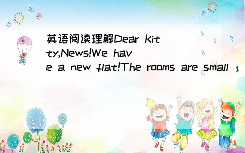 英语阅读理解Dear Kitty,News!We have a new flat!The rooms are small