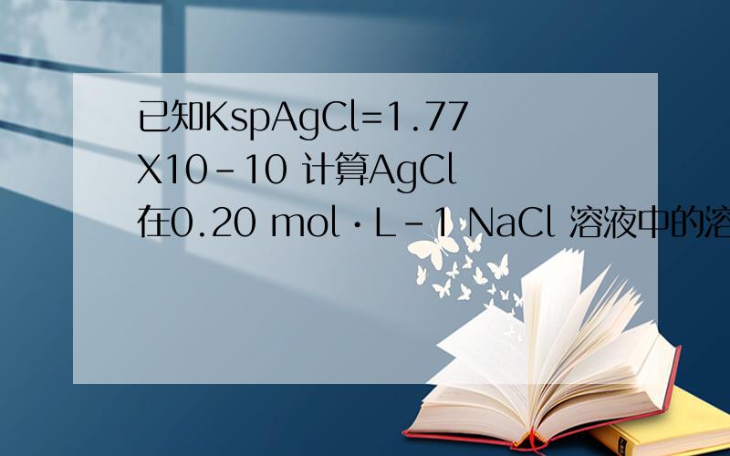 已知KspAgCl=1.77X10-10 计算AgCl 在0.20 mol•L-1 NaCl 溶液中的溶解度