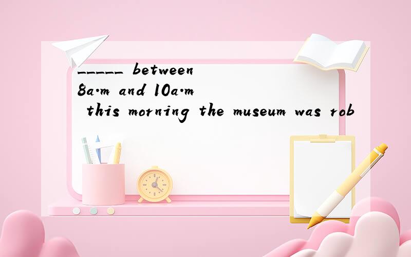 _____ between 8a.m and 10a.m this morning the museum was rob