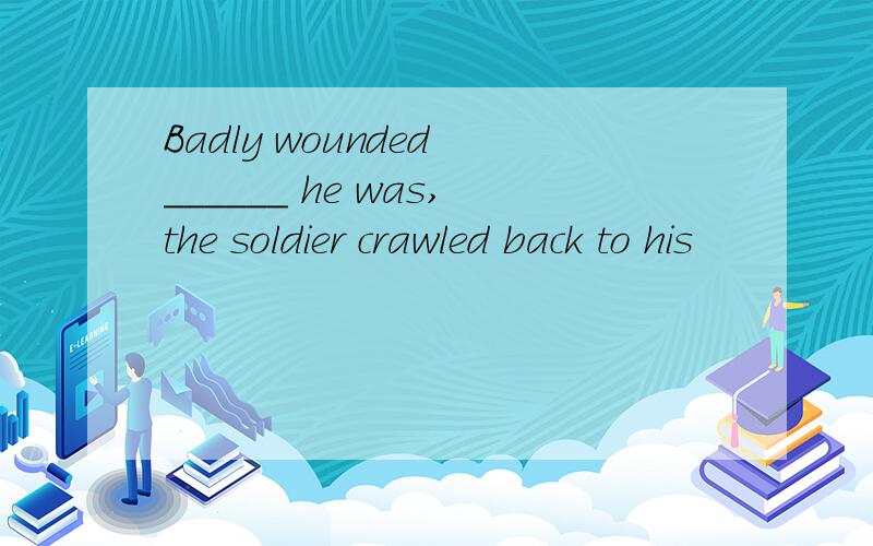 Badly wounded ______ he was,the soldier crawled back to his