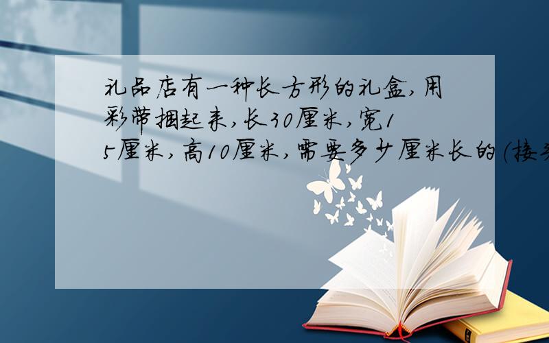 礼品店有一种长方形的礼盒,用彩带捆起来,长30厘米,宽15厘米,高10厘米,需要多少厘米长的（接头延长25厘米）