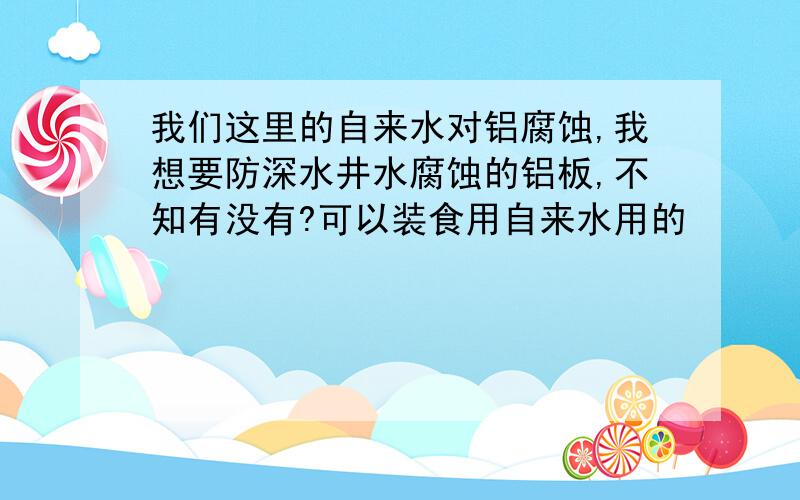 我们这里的自来水对铝腐蚀,我想要防深水井水腐蚀的铝板,不知有没有?可以装食用自来水用的