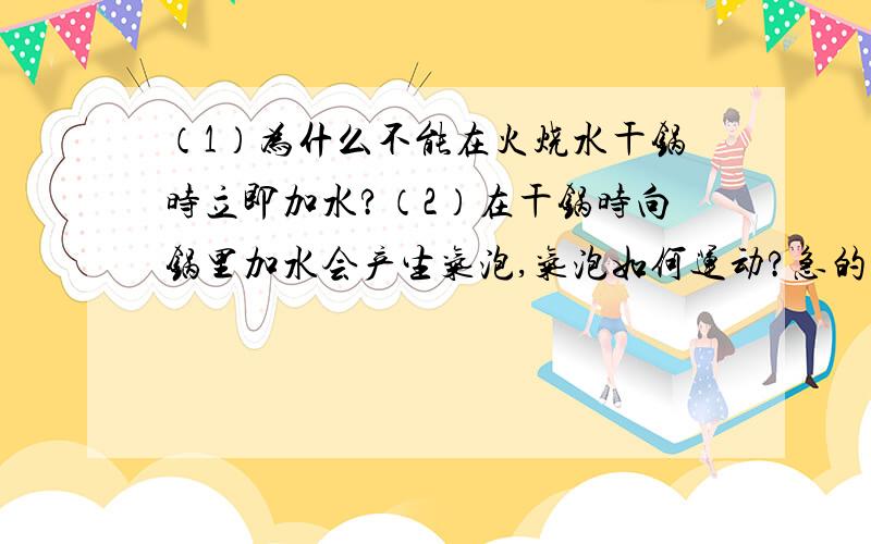 （1）为什么不能在火烧水干锅时立即加水?（2）在干锅时向锅里加水会产生气泡,气泡如何运动?急的,