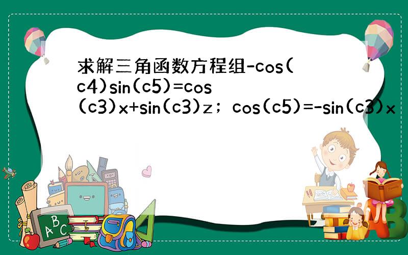 求解三角函数方程组-cos(c4)sin(c5)=cos(c3)x+sin(c3)z；cos(c5)=-sin(c3)x