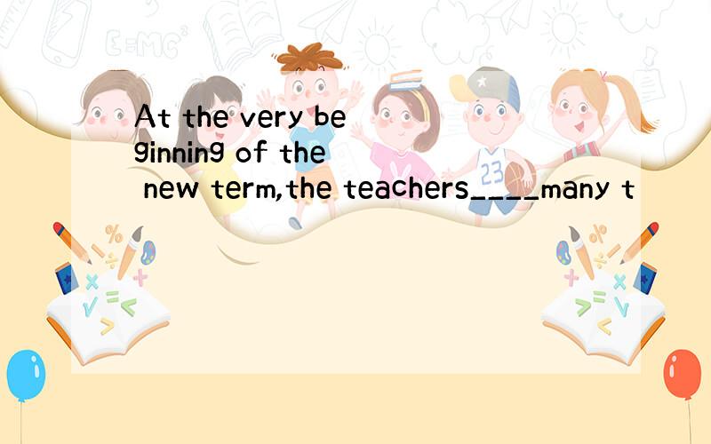 At the very beginning of the new term,the teachers____many t