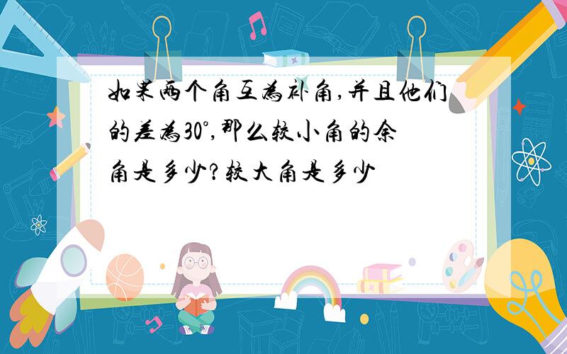 如果两个角互为补角,并且他们的差为30°,那么较小角的余角是多少?较大角是多少