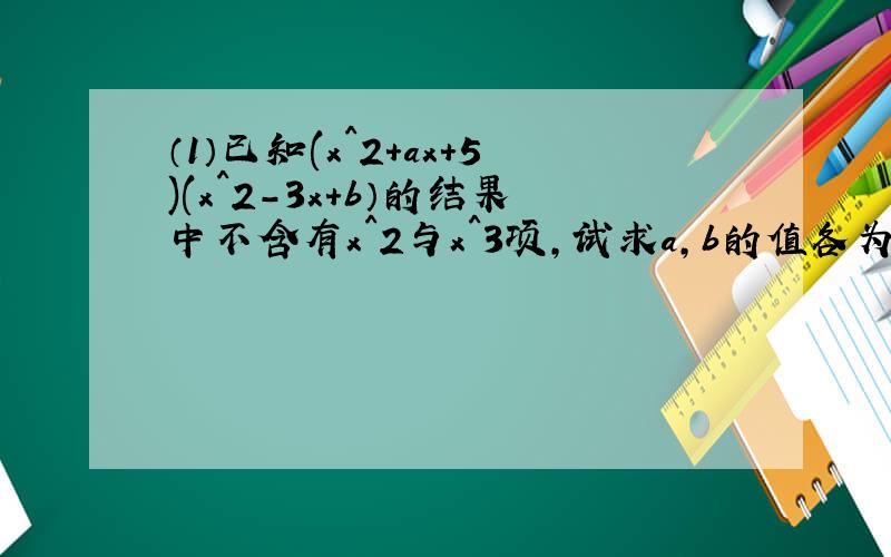 （1）已知(x^2+ax+5)(x^2-3x+b）的结果中不含有x^2与x^3项,试求a,b的值各为多少?