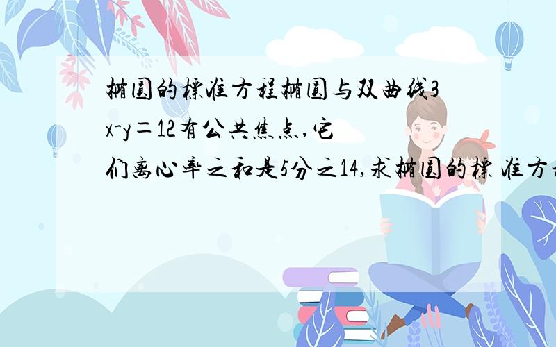 椭圆的标准方程椭圆与双曲线3x-y＝12有公共焦点,它 们离心率之和是5分之14,求椭圆的标 准方程离心率那里有没有具体