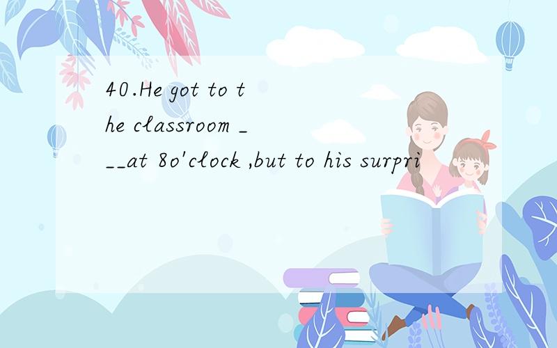 40.He got to the classroom ___at 8o'clock ,but to his surpri