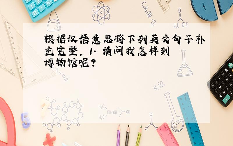 根据汉语意思将下列英文句子补充完整。 1. 请问我怎样到博物馆呢？