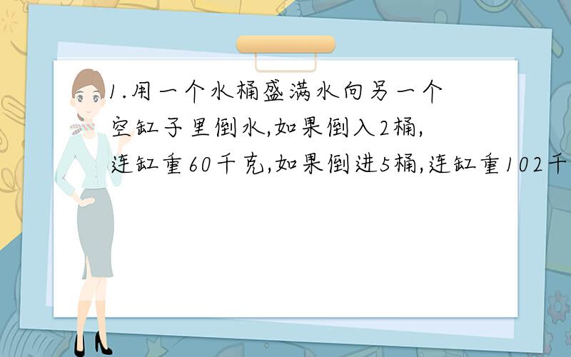 1.用一个水桶盛满水向另一个空缸子里倒水,如果倒入2桶,连缸重60千克,如果倒进5桶,连缸重102千克.这个缸重多少千克