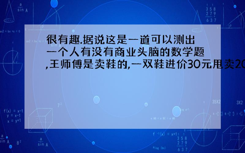 很有趣.据说这是一道可以测出一个人有没有商业头脑的数学题,王师傅是卖鞋的,一双鞋进价30元甩卖20元,顾客来买鞋给了张5