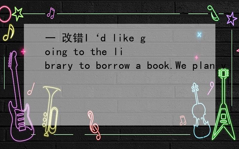 一 改错I‘d like going to the library to borrow a book.We plan v