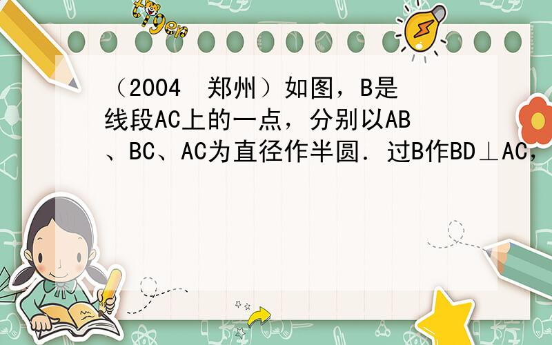 （2004•郑州）如图，B是线段AC上的一点，分别以AB、BC、AC为直径作半圆．过B作BD⊥AC，与较大半圆相交于点D