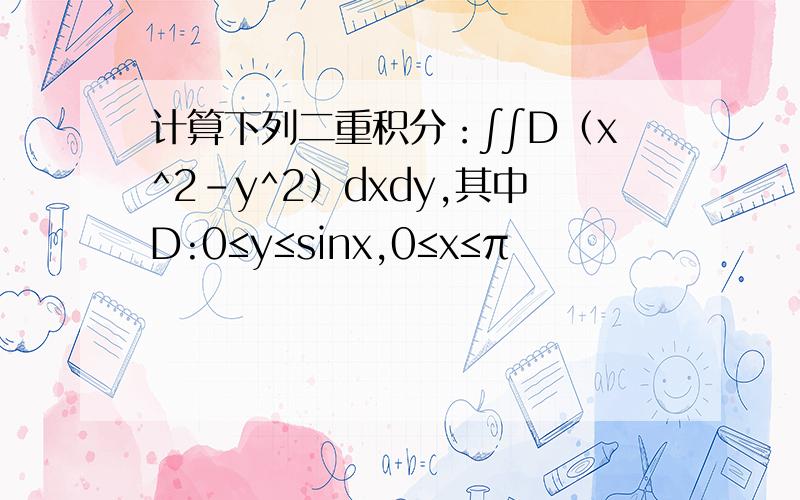 计算下列二重积分：∫∫D（x^2-y^2）dxdy,其中D:0≤y≤sinx,0≤x≤π
