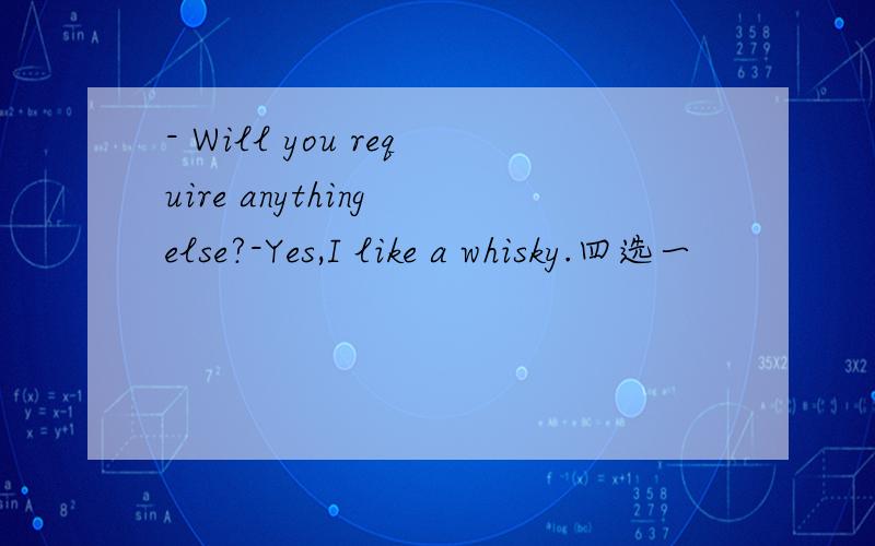 - Will you require anything else?-Yes,I like a whisky.四选一