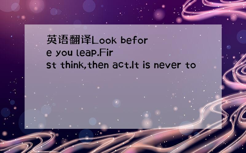 英语翻译Look before you leap.First think,then act.It is never to