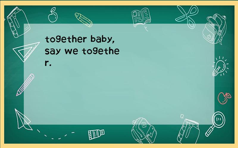 together baby,say we together.