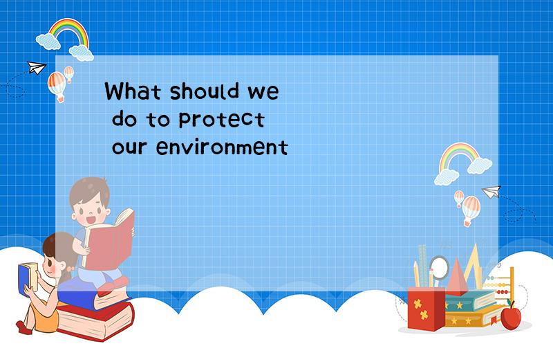 What should we do to protect our environment