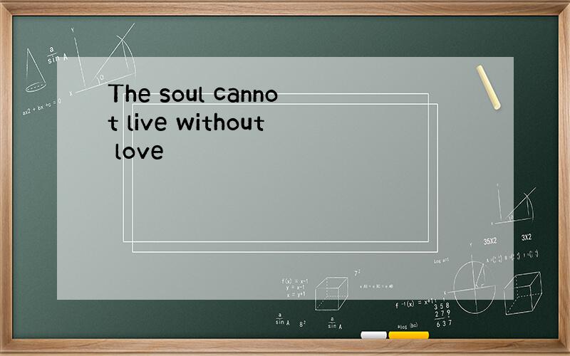 The soul cannot live without love