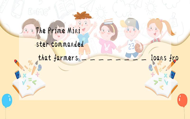 The Prime Minister commanded that farmers ________ loans fro