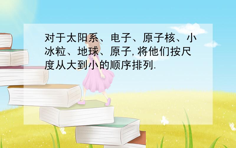 对于太阳系、电子、原子核、小冰粒、地球、原子,将他们按尺度从大到小的顺序排列.