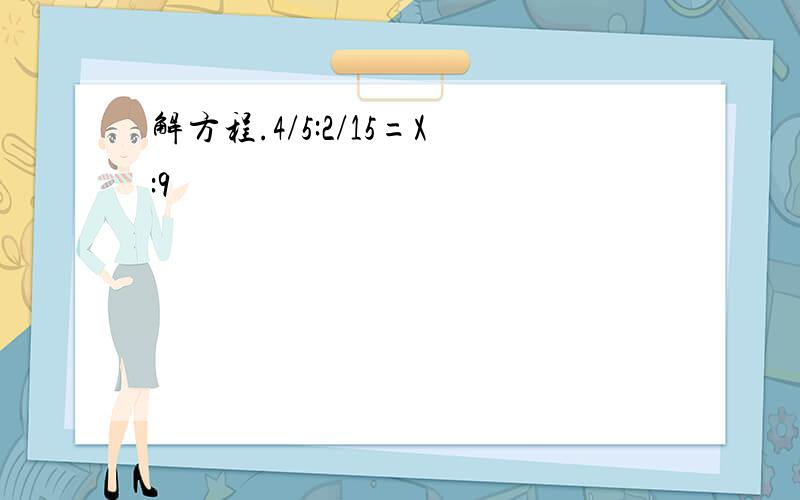 解方程.4/5:2/15=X:9