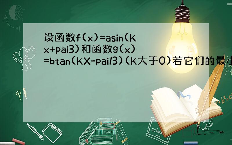 设函数f(x)=asin(Kx+pai3)和函数g(x)=btan(KX-pai/3)(K大于0)若它们的最小正周期之和