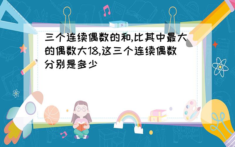 三个连续偶数的和,比其中最大的偶数大18,这三个连续偶数分别是多少