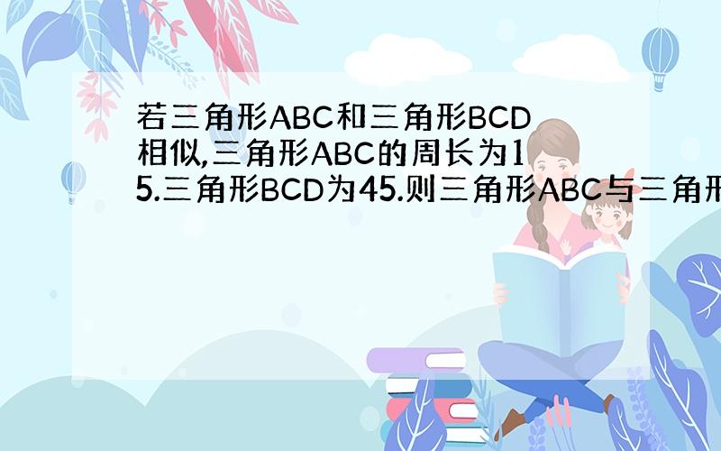若三角形ABC和三角形BCD相似,三角形ABC的周长为15.三角形BCD为45.则三角形ABC与三角形BCD的面积比为