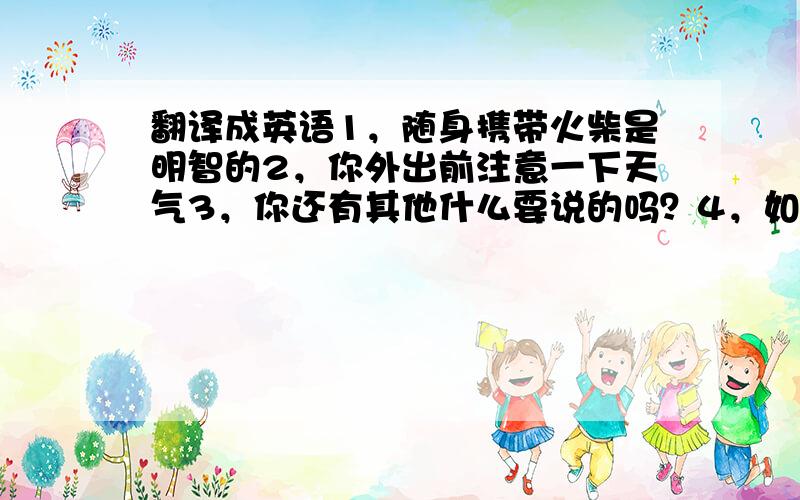 翻译成英语1，随身携带火柴是明智的2，你外出前注意一下天气3，你还有其他什么要说的吗？4，如果有必要，你可以去问老师。5