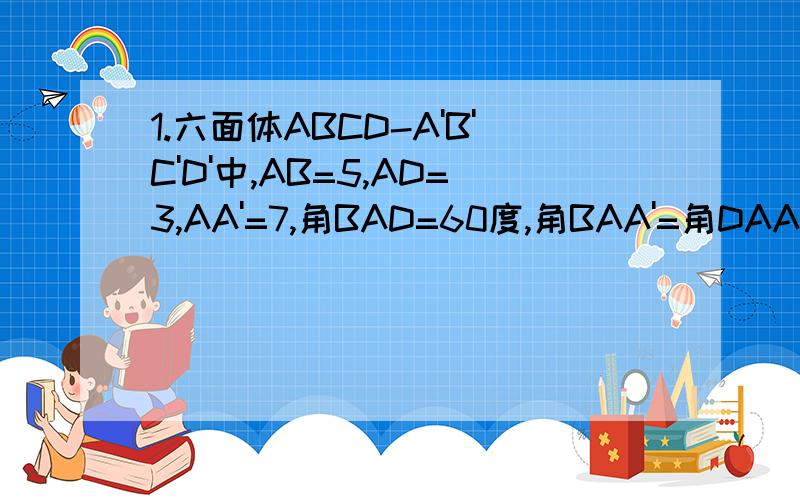 1.六面体ABCD-A'B'C'D'中,AB=5,AD=3,AA'=7,角BAD=60度,角BAA'=角DAA'=45度