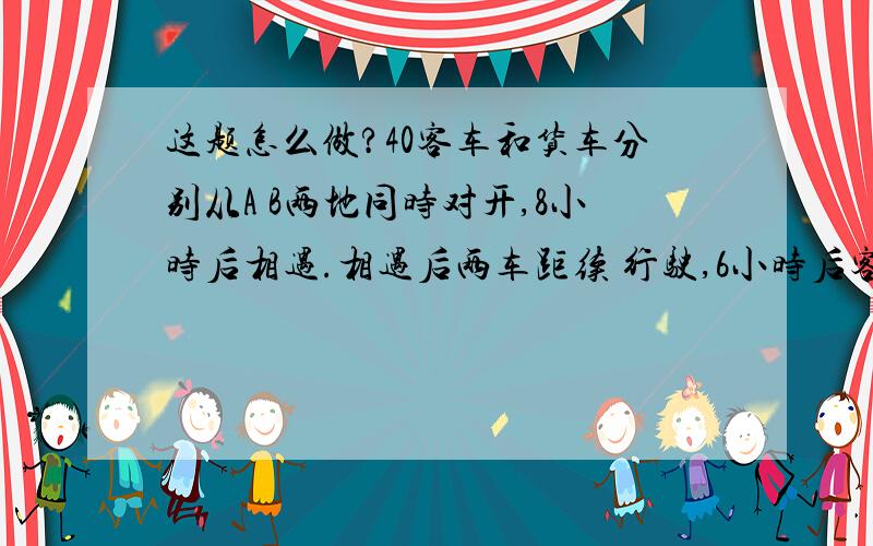 这题怎么做?40客车和货车分别从A B两地同时对开,8小时后相遇.相遇后两车距续 行驶,6小时后客车到达B地.1. 相遇