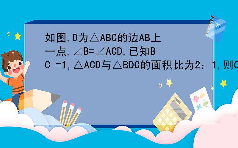 如图,D为△ABC的边AB上一点,∠B=∠ACD,已知BC =1,△ACD与△BDC的面积比为2：1,则CD=—