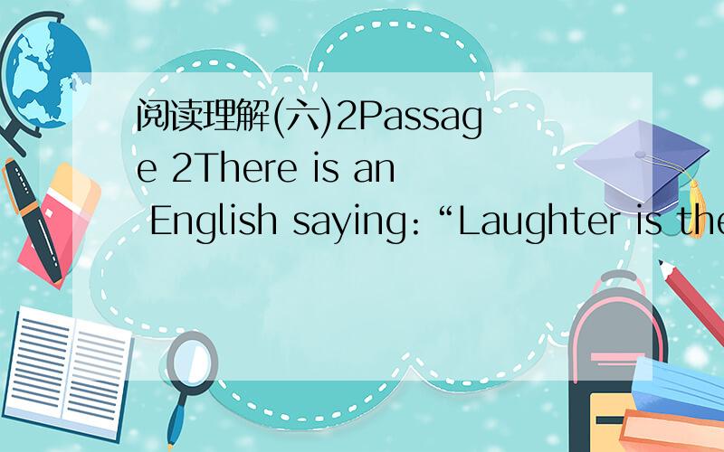 阅读理解(六)2Passage 2There is an English saying:“Laughter is the