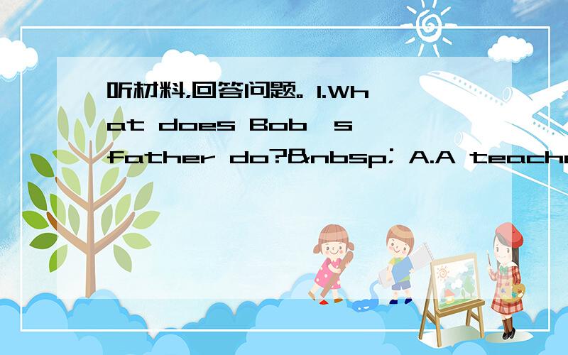听材料，回答问题。 1.What does Bob`s father do?  A.A teacher&nbs