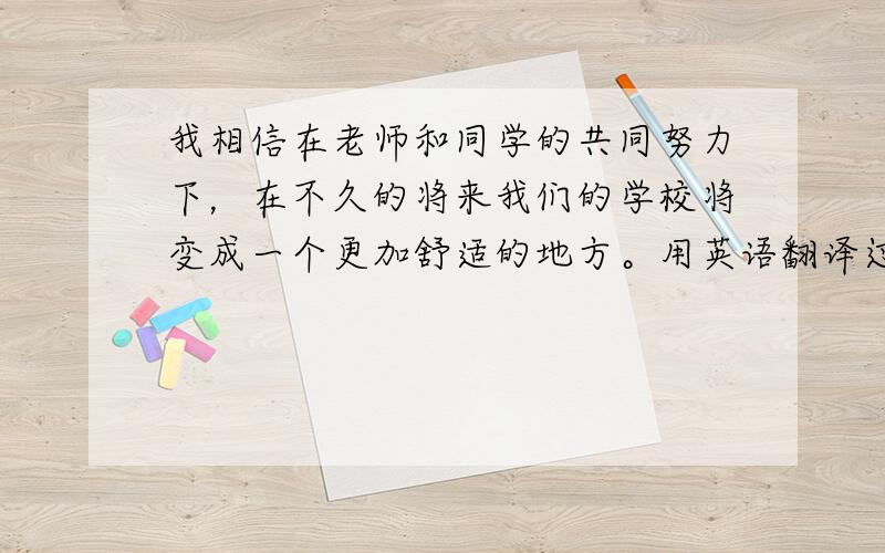 我相信在老师和同学的共同努力下，在不久的将来我们的学校将变成一个更加舒适的地方。用英语翻译过来