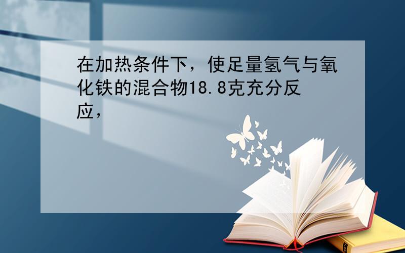 在加热条件下，使足量氢气与氧化铁的混合物18.8克充分反应，