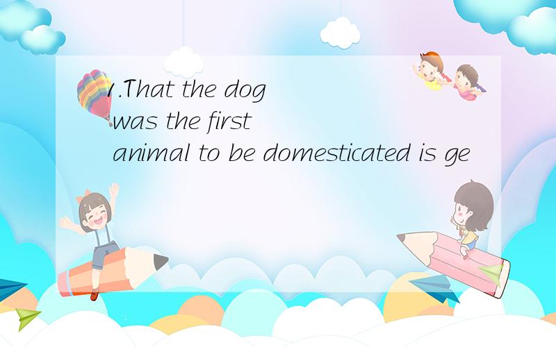 1.That the dog was the first animal to be domesticated is ge